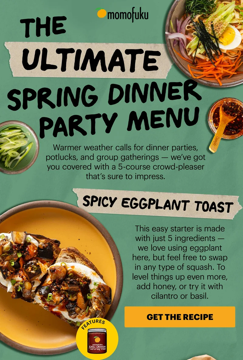 Header: The Ultimate Spring Dinner Party  Sub-header: Warmer weather calls for dinner parties, potlucks, and group gatherings — we’ve got you covered with a 5-course crowd-pleaser that’s sure to impress.   Header: Spicy Eggplant Toast  Sub-header: This easy starter is made with just 5 ingredients — we love using eggplant here, but feel free to swap in any type of squash. To level things up even more, add honey, or try it with cilantro or basil.  CTA: GET THE RECIPE. Features Momofuku Original Chili Crunch