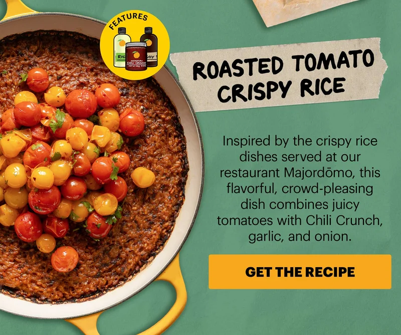 Header: Roasted Tomato Crispy Rice  Sub-header: Inspired by the crispy rice dishes served at our restaurant Majordōmo, this flavorful, crowd-pleasing dish combines juicy tomatoes with Chili Crunch, garlic, and onion.  CTA: GET THE RECIPE. Features Momofuku Original Chili Crunch, Rice Vinegar, Soy Sauce