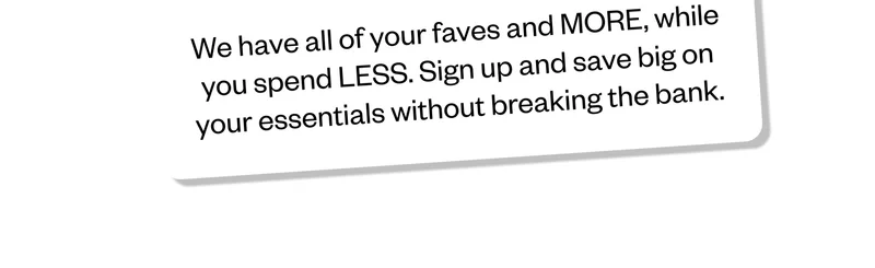 We have all of your faves and MORE, while you spend LESS. Sign up and save big on your essentials without breaking the bank.