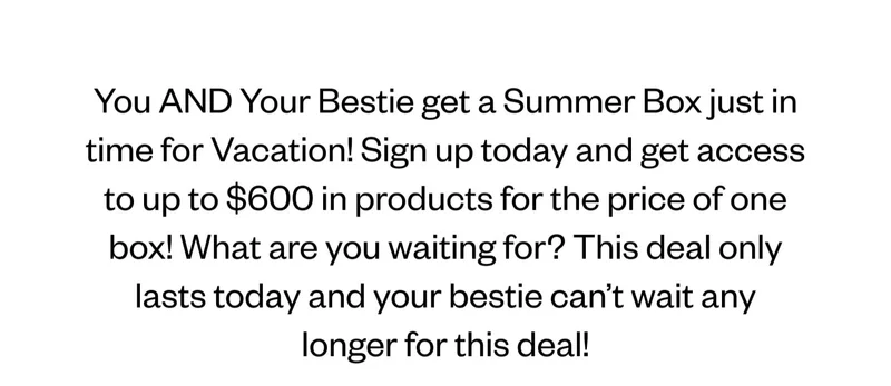 You AND Your Bestie get a Summer Box just in time for Vacation! Sign up today and get access to up to $600 in products for the price of one box! What are you waiting for? This deal only lasts today and your bestie can’t wait any longer for this deal!