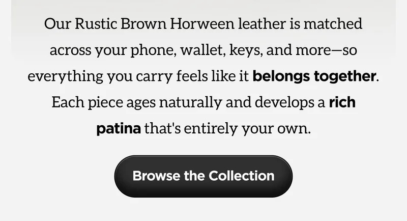 Our Rustic Brown Horween leather is matched across your phone, wallet, keys and more - so everything you carry feels like it belongs together. Each piece ages naturally and develops a rich patina that's entirely your own. Browse the collection.