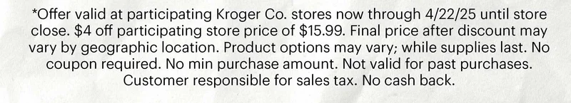 *Offer valid at participating Kroger Co. stores now through 4/22/25 until store close. $4 off participating store price of $15.99. Final price after discount may vary by geographic location. Product options may vary; while supplies last. No coupon required. No min purchase amount. Not valid for past purchases. Customer responsible for sales tax. No cash back.
