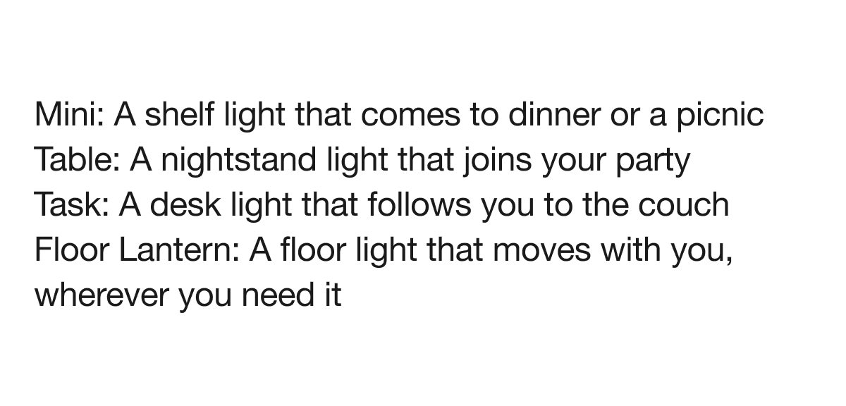 Mini: A shelf light that comes to dinner or a picnic Table: A nightstand light that joins your party Task:&nbsp;A desk light that follows you to the couch Floor Lantern: A floor light that moves with you, wherever you need it