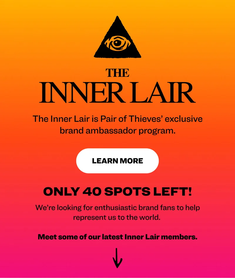The Inner Lair is Pair of Thieves’ exclusive brand ambassador program.  Learn More  Only 40 spots left! We’re looking for enthusiastic brand fans to help represent us to the world.   Meet some of our latest Inner Lair members.