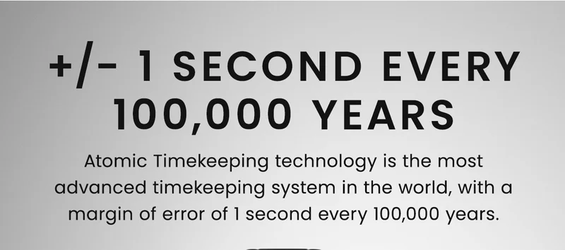 +/- 1 Second Every 100,000 Years. Atomic Timekeeping technology is the most advanced timekeeping system in the world, with a margin of error of 1 second every 100,000 years.