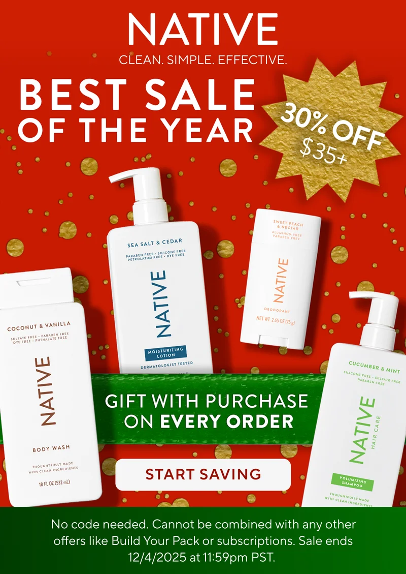 Native. Clean. Simple. Effective. Best Sale of the year. 30% off $35+. Gift with purchase on every order. Start saving.  No code needed. Cannot be combined with any other offers like Build Your Pack or subscriptions. Sale ends 12/4/2025 at 11:59pm PST.