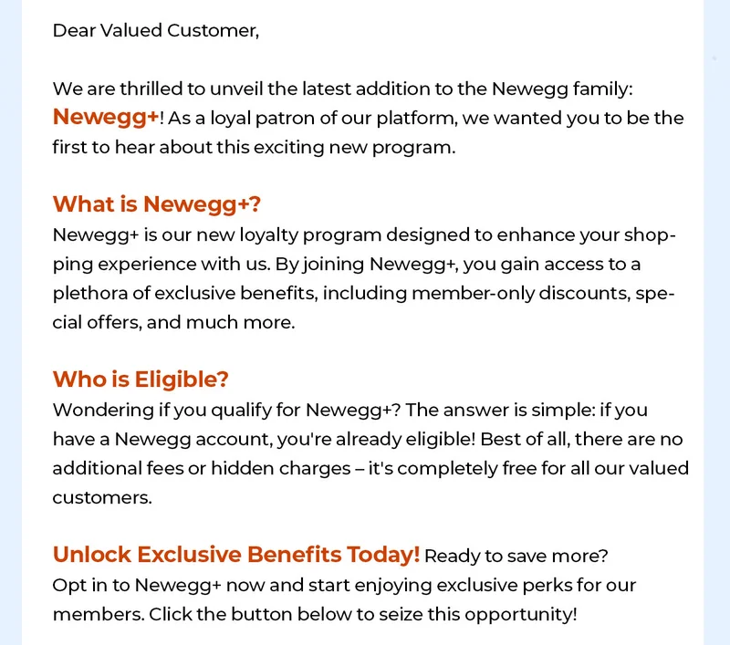 Dear Valued Customer, 

We are thrilled to unveil the latest addition to the Newegg family: Newegg+! As a loyal patron of our platform, we wanted you to be the first to hear about this exciting new program. 

What is Newegg+? Newegg+ is our new loyalty program designed to enhance your shopping experience with us. By joining Newegg+, you gain access to a plethora of exclusive benefits, including member-only discounts, special offers, and much more.