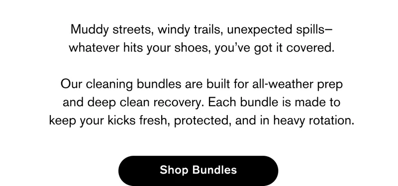 Muddy streets, windy trails, unexpected spills—whatever hits your shoes, you’ve got it covered.  Our cleaning bundles are built for all-weather prep and deep clean recovery. Each bundle is made to keep your kicks fresh, protected, and in heavy rotation. | SHOP BUNDLES