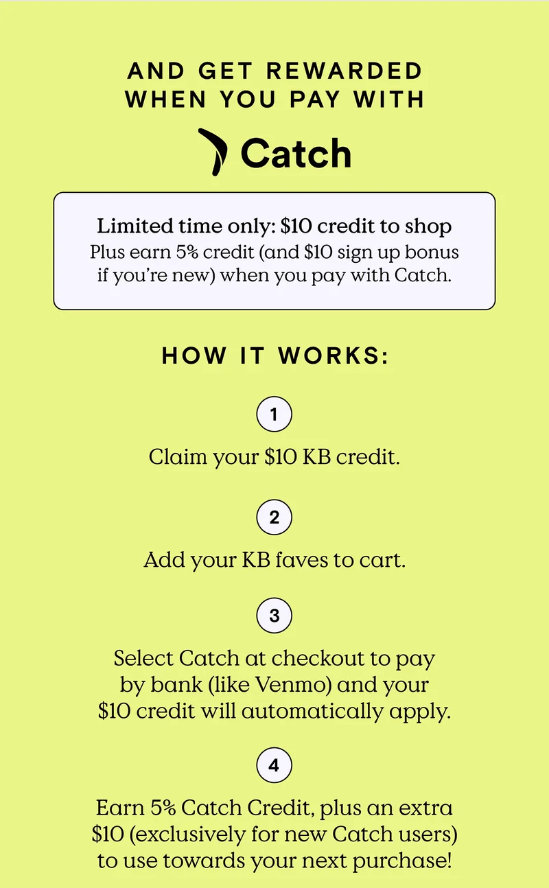 And get rewarded when you pay with Catch! Limited time only: $10 credit to shop. Plus earn, 5% credit (and $10 sign up bonus if you’re new) when you pay with Catch. HOW IT WORKS: 1) Claim you $10 KB credit. 2) Add your KB faves to cart. 3) Select Catch at checkout to pay by bank (like Venmo) and your $10 credit will automatically apply. 4) Earn 5% Catch Credit, plaus an extra $10 (exclusively for new Catch users) to use towards your next purchase.