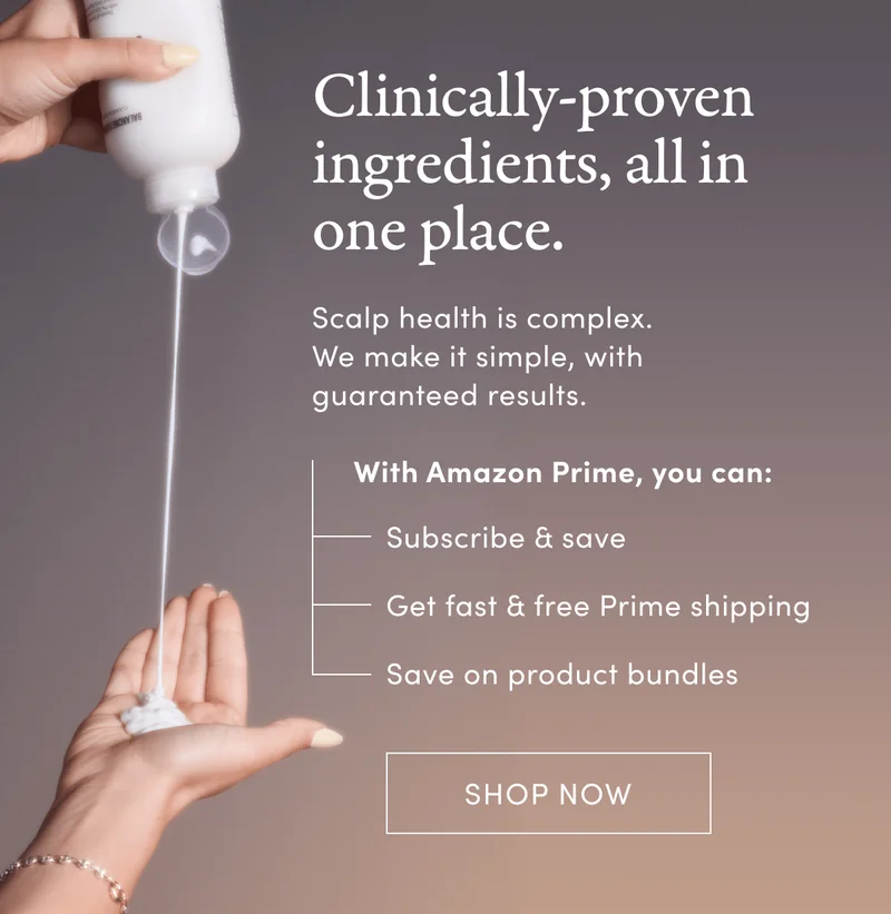 Clinically-proven ingredients, all in one place. | Scalp health is complex. We make it simple with guaranteed results. With Amazon Prime, you can: Subscribe & save, Get fast & free Prime shipping, Save on product bundles | Shop Now