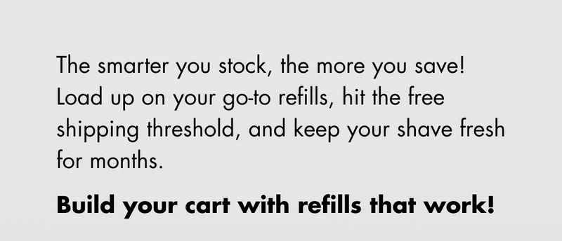 The smarter you stock, the more you save! Load up on your go-to refills, hit the free shipping threshold, and keep your shave fresh for months. Build your cart with refills that work!