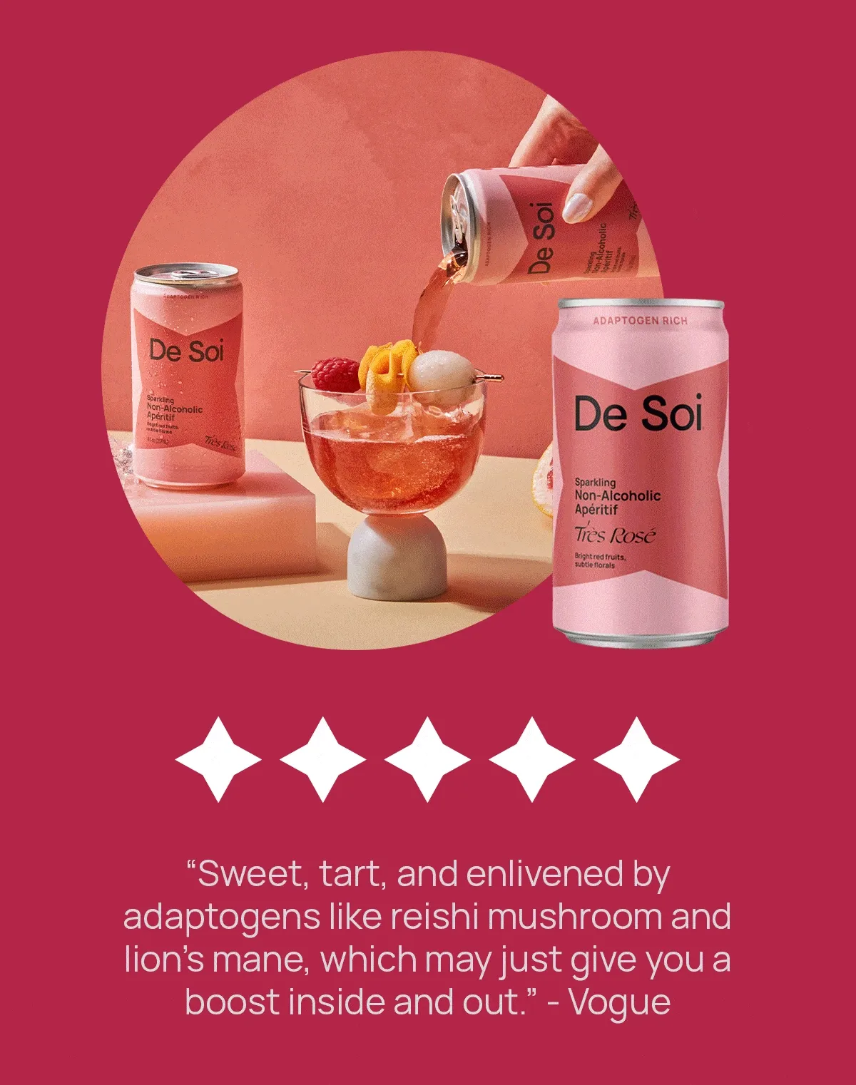 “Sweet, tart, and enlivened by adaptogens like reishi mushroom and lion’s mane, which may just give you a boost inside and out.” - Vogue  | “From the bottle shape and color of the drinks to the flavors of each apéritif, De Soi really did emulate the experience of drinking wine.” - Popsugar | “You can count on De Soi to give you one heck of a drink to help you unwind in the late hours, sans the boozy buzz.” - Tasting Table  | “Whether standing in for a cheeky pint or merely slowing the pace of a weekend cocktail streak, I’ve yet to find an occasion in which De Soi won’t prevail.”  - Food52