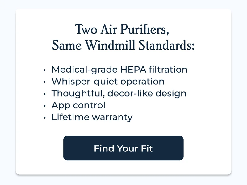 Two Air Purifiers,  Same Windmill Standards: Medical-grade HEPA filtration Whisper-quiet operation Thoughtful, decor-like design App control Lifetime warranty