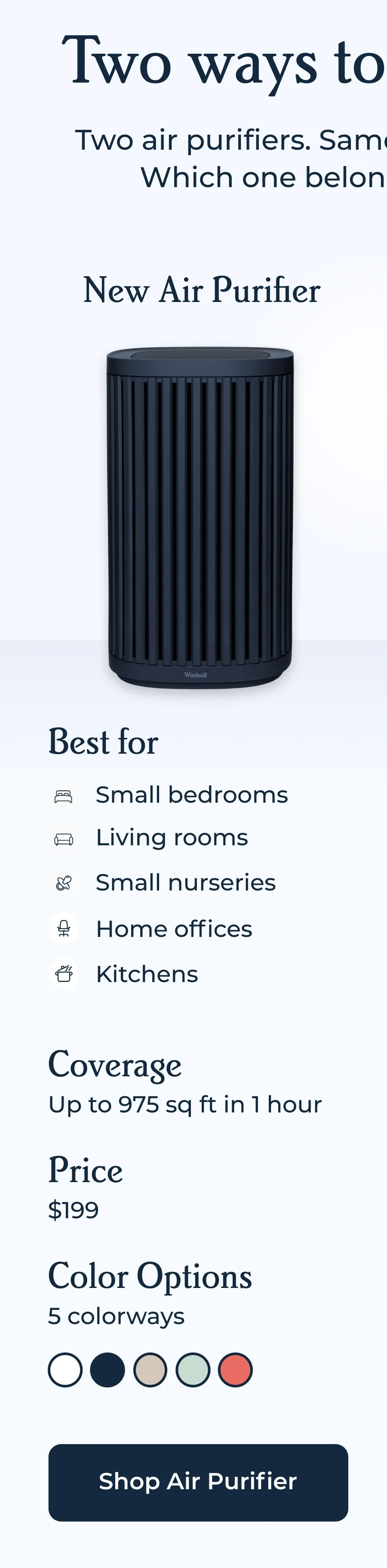 Two ways to clear the air - Two air purifiers. Same Windmill standards. Which one belongs in your space? | New Air Purifier - Best for small bedrooms, living rooms, small nurseries, home offices, kitchens | Coversage - Up to 975 sq ft in 1 hour | Price - $199 | Color options - 5 colorways