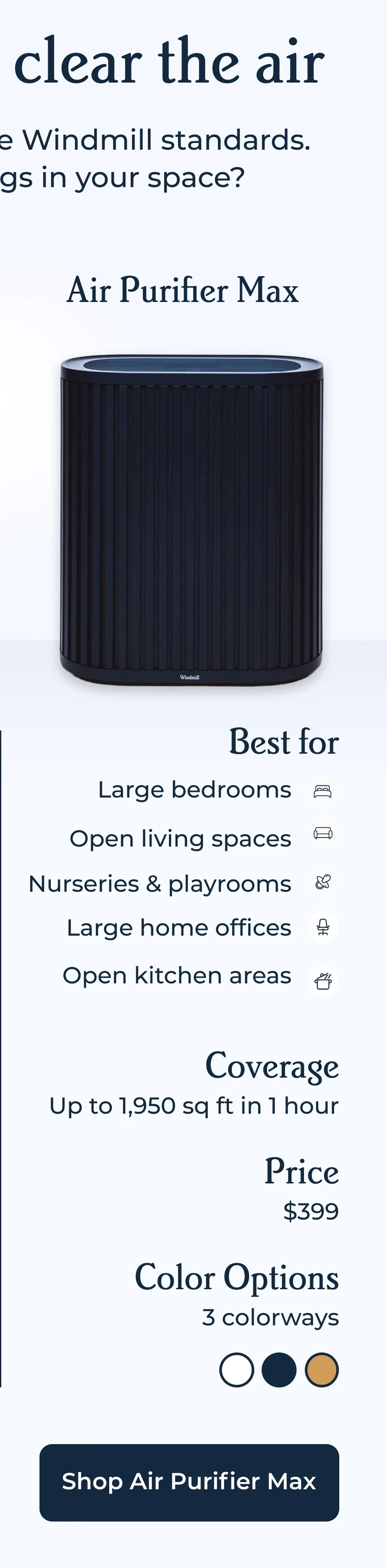Air Purifier Max | Best for - Large bedrooms, open living spaces, nurseries & playrooms, large home offices, and open kitchen areas | Coverage - Up to 1,950 sq ft in 1 hour | Price - $399 | Color options - 3 colorways