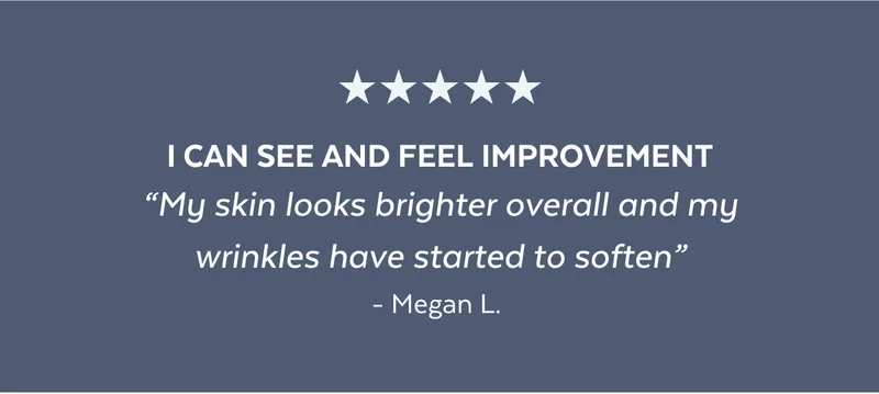I CAN SEE AND FEEL IMPROVEMENT “My skin looks brighter overall and my wrinkles have started to soften” - Megan L.