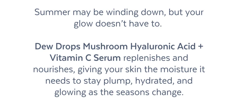 Summer may be winding down, but your glow doesn’t have to.   Dew Drops Mushroom Hyaluronic Acid + Vitamin C Serum replenishes and nourishes, giving your skin the moisture it needs to stay plump, hydrated, and glowing as the seasons change.
