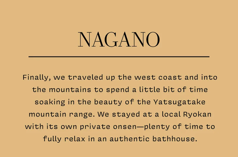 NAGANO Finally, we traveled up the west coast and into the mountains to spend a little bit of time soaking in the beauty of the Yatsugatake mountain range. We stayed at a local Ryokan with its own private onsen—plenty of time to fully relax in an authentic bathhouse.