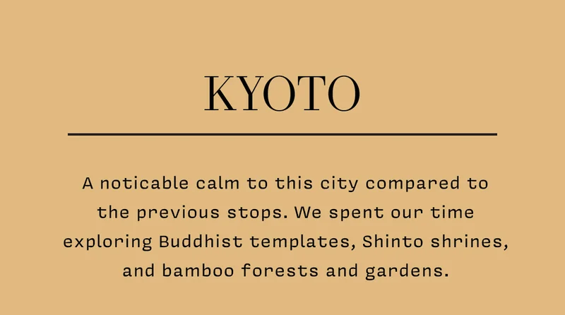 KYOTO A noticable calm to this city compared to the previous stops. We spent our time exploring Buddhist templates, Shinto shrines, and bamboo forests and gardens.