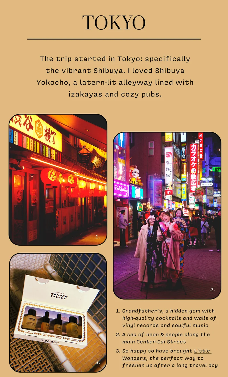 TOKYO  The trip started in Tokyo: specifically the vibrant Shibuya. I loved Shibuya Yokocho, a latern-lit alleyway lined with izakayas and cozy pubs.   1. Grandfather’s, a hidden gem with high-quality cocktails and walls of vinyl records and soulful music  2. A sea of neon & people along the main Center-Gai Street  3. So happy to have brought Little Wonders, the perfect way to freshen up after a long travel day