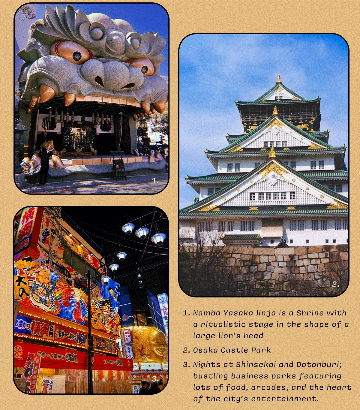 1. Namba Yasaka Jinja is a Shrine with a ritualistic stage in the shape of a large lion's head  2. Osaka Castle Park  3. Nights at Shinsekai and Dotonburi; bustling business parks featuring lots of food, arcades, and the heart of the city’s entertainment.