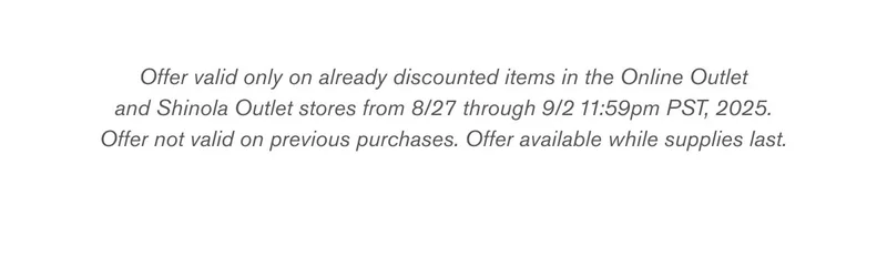 Offer valid only on already discounted items in the Online Outlet and Shinola Outlet stores from 8/27 through 9/2 11:59pm PST, 2025. Offer not valid on previous purchases. Offer available while supplies last.