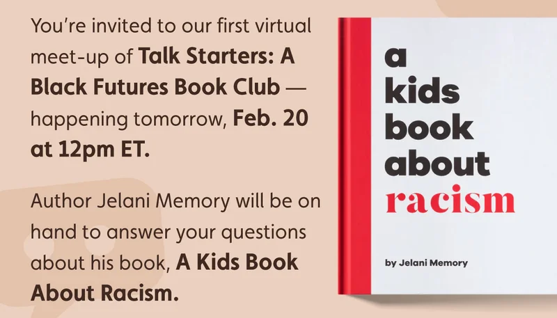 You’re invited to our first virtual meeting of Talk Starters: A Black Futures Book Club — happening tomorrow, Feb. 20 at 12pm ET. Author Jelani Memory will be on hand to answer your questions about his book, A Kids Book About Racism.