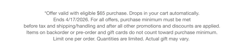 *Offer valid with eligible $65 purchase. Drops in your cart automatically. Ends 4/17/2026. For all offers, purchase minimum must be met before tax and shipping/handling and after all other promotions and discounts are applied. Items on backorder or pre-order and gift cards do not count toward purchase minimum. Limit one per order. Quantities are limited. Actual gift may vary.