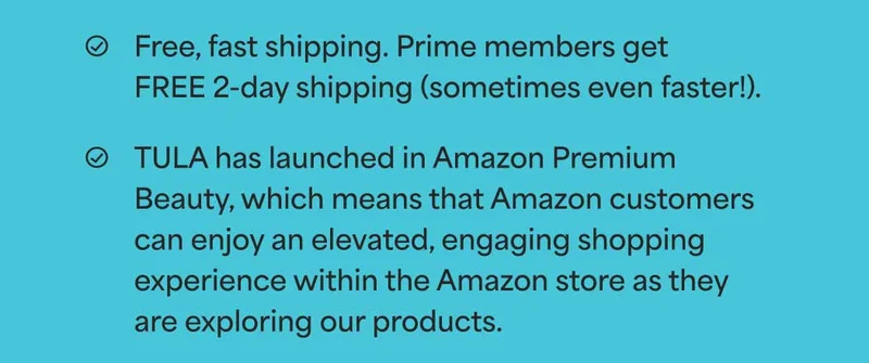 ✅ Free, fast shipping. Prime members get FREE 2-day shipping (sometimes even faster!). ✅ TULA has launched in Amazon Premium Beauty, which means that Amazon customers can enjoy an elevated, engaging shopping experience within the Amazon store as they are exploring our products.