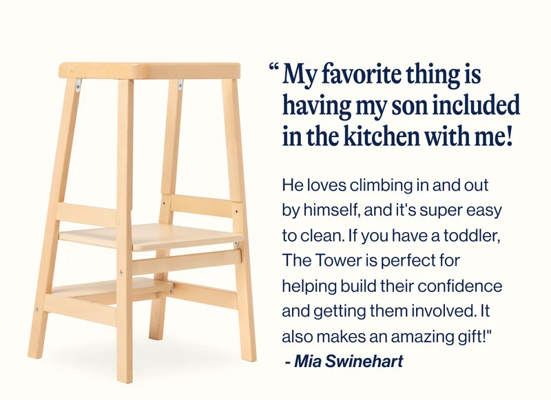 My favorite thing is having my son included in the kitchen with me! He loves climbing in and out by himself, and it's super easy to clean. If you have a toddler, The Tower is perfect for helping build their confidence and getting them involved. It also makes an amazing gift!"  - Mia Swinehart