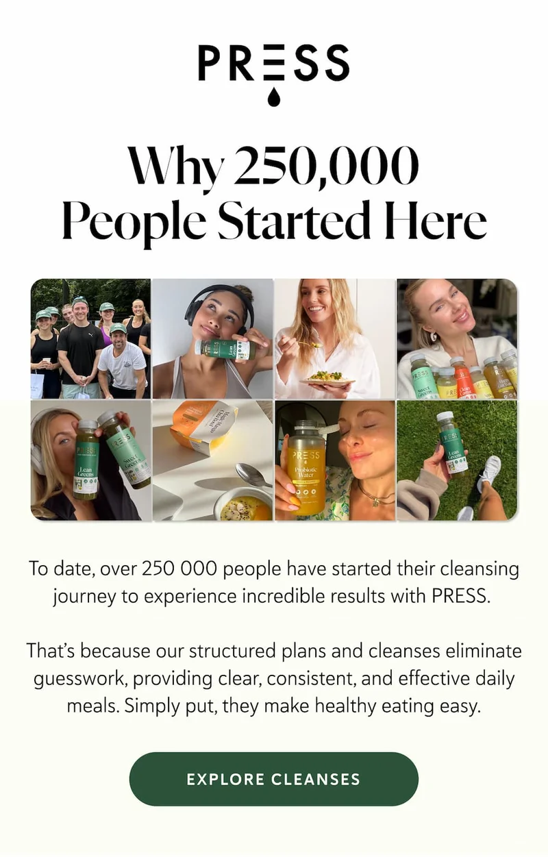 Why 250,000 People Started Here. To date, over 250 000 people have started their cleansing journey to experience incredible results with PRESS.&nbsp;  That’s because our structured plans and cleanses eliminate guesswork, providing clear, consistent, and effective daily meals. Simply put, they make healthy eating easy.