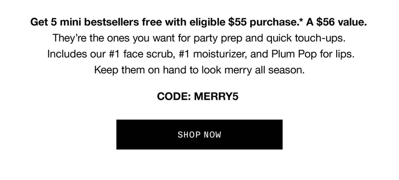 Get 5 mini bestsellers free with eligible $55 purchase.* A $56 value. They’re the ones you want for party prep and quick touch-ups. Includes our #1 face scrub, #1 moisturizer, and Plum Pop for lips. Keep them on hand to look merry all season. CODE: discount code SHOP NOW
