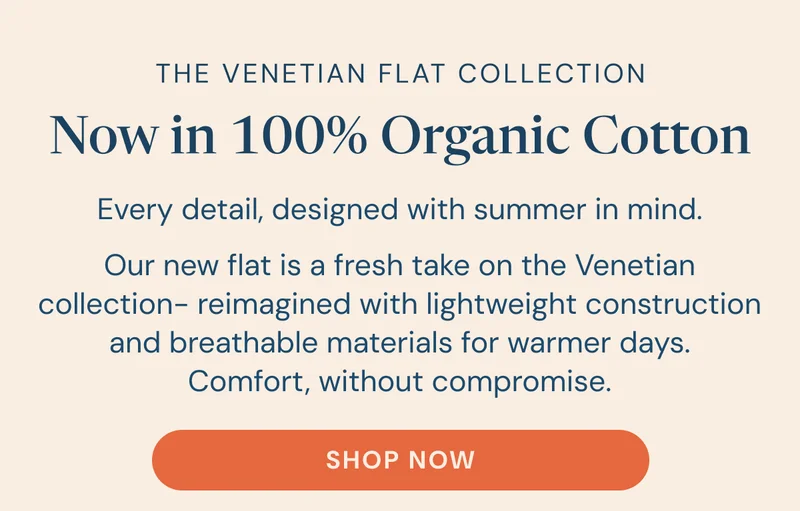 The Venetian Flat Collection Now in 100% Organic Cotton. Every detail, designed with summer in mind. Our new flat is a fresh take on the Venetian collection- reimagined with lightweight construction and breathable materials for warmer days. Comfort, without compromise. [SHOP NOW]