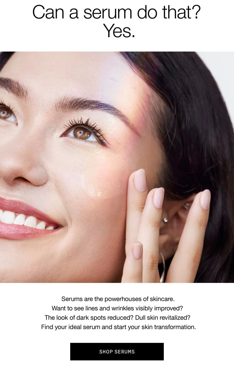 Can a serum do that? Yes. Serums are the powerhouses of skincare. Want to see lines and wrinkles visibly improved? The look of dark spots reduced? Dull skin revitalized? Find your ideal serum and start your skin transformation. | SHOP SERUMS