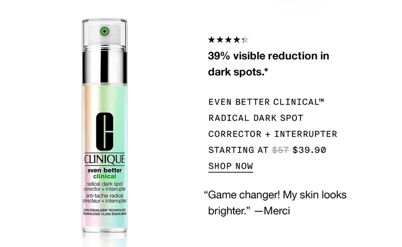39% visible reduction in dark spots.* | EVEN BETTER CLINICAL™ RADICAL DARK SPOT CORRECTOR + INTERRUPTER STARTING AT $39.90 | SHOP NOW | “Game changer! My skin looks brighter.” -Merci