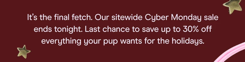 It’s the final fetch. Our sitewide Cyber Monday sale ends tonight. Last chance to save up to 30% off everything your pup wants for the holidays.