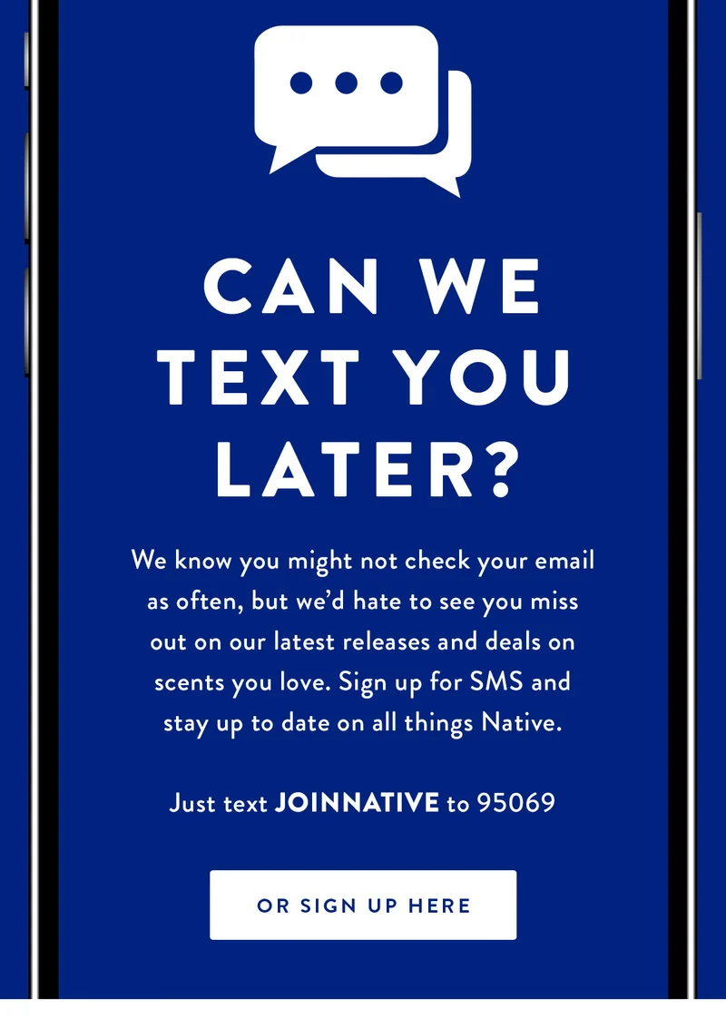 Can We Text You Later? | We know you might not check your email as often, but we’d hate to see you miss out on our latest releases and deals on scents you love. Sign up for SMS and stay up to date on all things Native. | Just text JOINNATIVE to 95069 | Or Sign Up Here