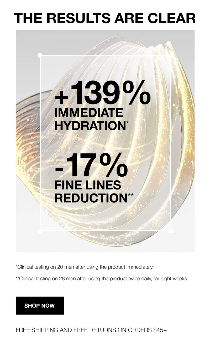 THE RESULTS ARE CLEAR | +139% IMMEDIATE HYDRATION* | -17% FINE LINES REDUCTION** | *Clinical testing on 20 men after using the product immediately. | **Clinical testing on 28 men after using the product twice daily, for eight weeks. | SHOP NOW | FREE SHIPPING AND FREE RETURNS ON ORDERS $45+
