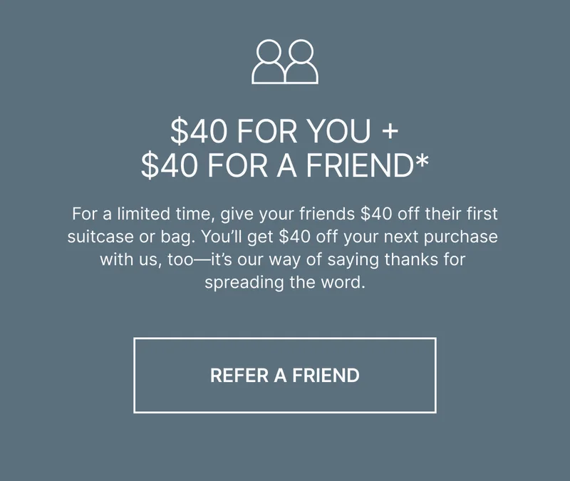 For a limited time, give your friends $40 off their first suitcase or bag. You’ll get $40 off your next purchase with us, too—it’s our way of saying thanks for spreading the word. Refer a freind
