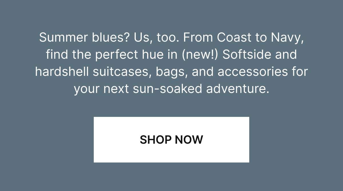 Summer blues? Us, too. From Coast to Navy, find the perfect hue in our hardside and (new!) Softside suitcases for your next sun-soaked adventure. Shop Now