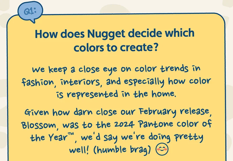 How does Nugget decide which colors to create? We keep a close eye on color trends in fashion, interiors, and especially how color is represented in the home. Given how darn close our February release, Blossom, was to the 2024 Pantone Color of the the Year™, we'd say we're doing pretty well! (humble brag)