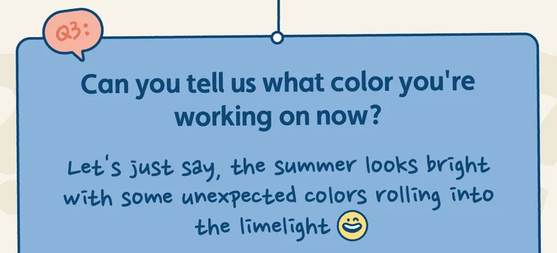 Can you tell us what color you're working on now? Let's just say, the summer looks bright with some unexpected colors rolling into the limelight.