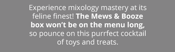 Experience mixology mastery at its feline finest! The Mews & Booze box won’t be on the menu long, so pounce on this purrfect cocktail of toys and treats.