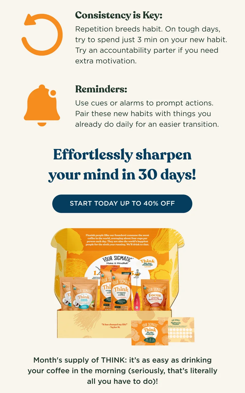 Consistency is Key: Repetition breeds habit. On tough days, try to spend just 3 min on your new habit. Try an accountability partner if you need extra motivation. Reminders: Use cues or alarms to prompt actions. Pair these new habits with things you already do daily for an easier transition. - Effortlessly sharpen your mind in 30 days! - START TODAY UP TO 40% OFF - Month's supply of THINK: it's as easy as drinking your coffee in the morning (seriously, that's literally all you have to do)!