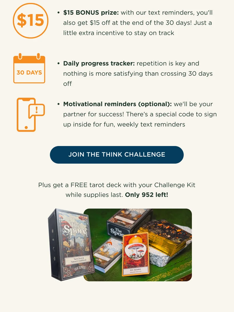 $15 BONUS prize: with our text reminders, you'll also get $15 off at the end of the 30 days! Just a little extra incentive to stay on track. Daily progress tracker: repetition is key and nothing is more satisfying than crossing 30 days off. Motivational reminders (optional): we'll be your partner for success! There's a special code to sign up inside for fun, weekly text reminders - JOIN THE THINK CHALLENGE - Plus get a FREE tarot deck with your Challenge Kit while supplies last. Only 952 left!
