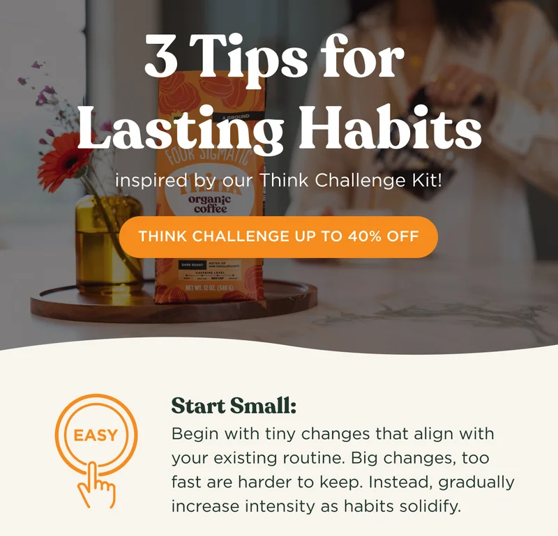 3 Tips for Lasting Habits inspired by our Think Challenge Kit! - THINK CHALLENGE UP TO 40% OFF - Start Small: Begin with tiny changes that align with your existing routine. Big changes, too fast are harder to keep. Instead, gradually increase intensity as habits solidify.