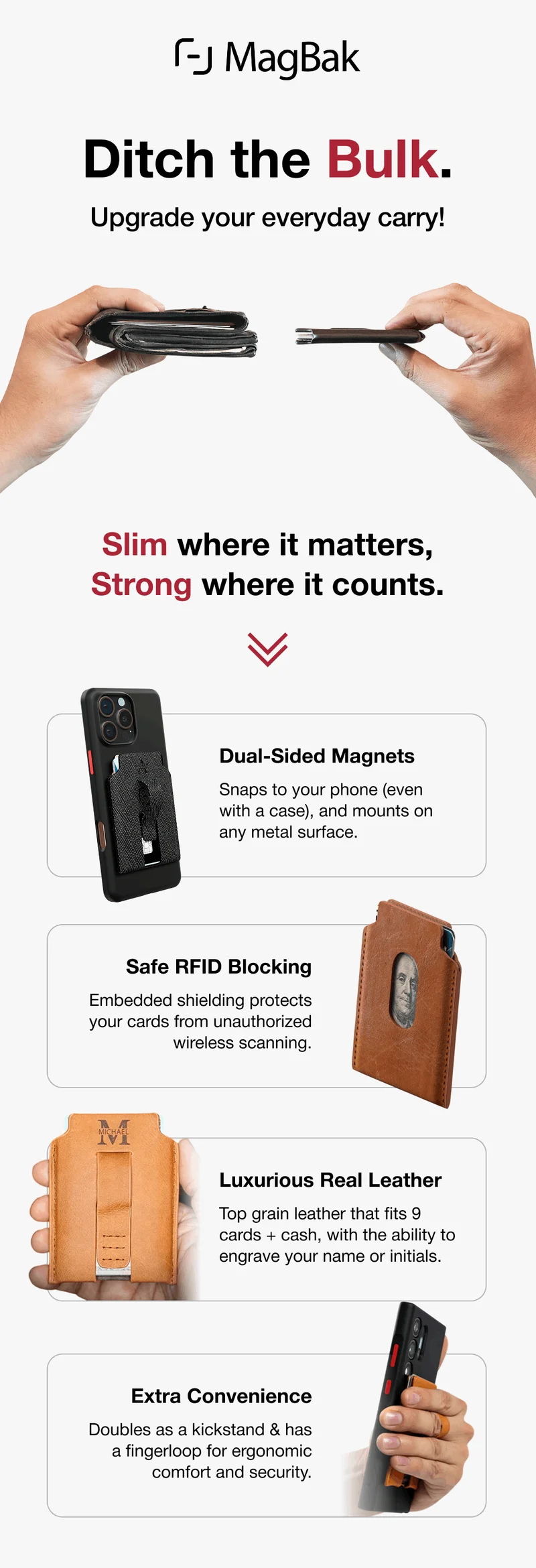 Ditch the Bulk. Upgrade your everyday carry! Slim where it matters, Strong where it counts. Dual-Sided Magnets Snaps to your phone (even with a case), and mounts on any metal surface. Safe RFID Blocking Embedded shielding protects your cards from unauthorized wireless scanning. Luxurious Real Leather Top grain leather that fits 9 cards + cash, with the ability to engrave your name or initials. Extra Convenience Doubles as a kickstand & has a fingerloop for ergonomic comfort and security.