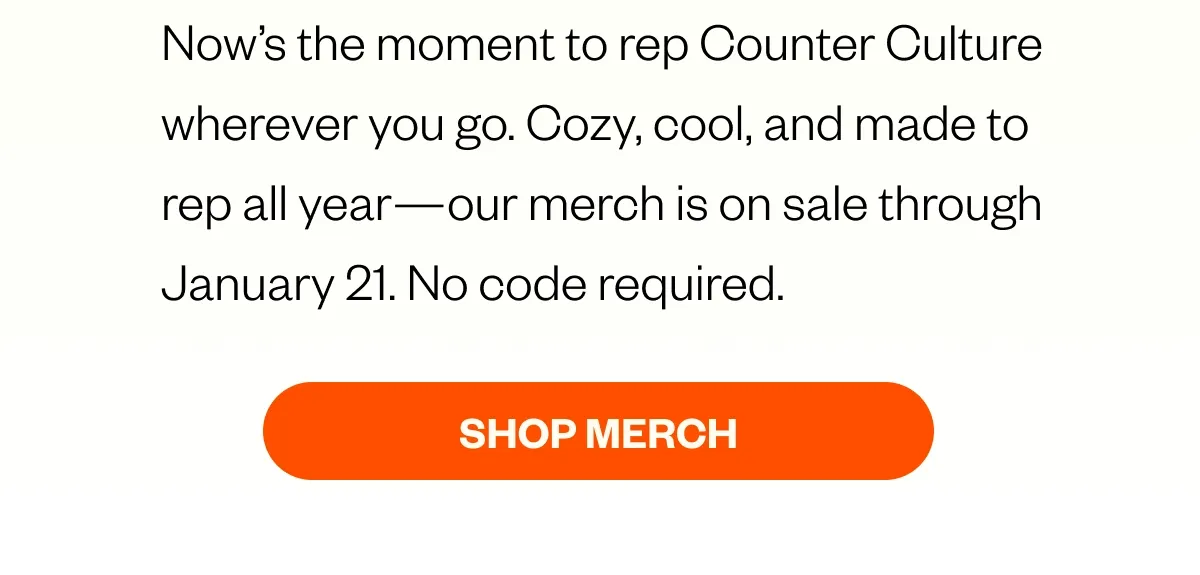 Now’s the moment to rep Counter Culture wherever you go. Cozy, cool, and made to rep all year—our merch is on sale through January 21. No code required.  CTA: Shop the Sale  Terms*  Sale ends January 21 at 11:59 PM PST