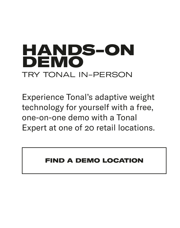 HANDS-ON DEMO TRY TONAL IN-PERSON Experience Tonal’s adaptive weight technology for yourself with a free, one-on-one demo with a Tonal Expert at one of 20 retail locations.&nbsp;CTA: FIND A DEMO LOCATION