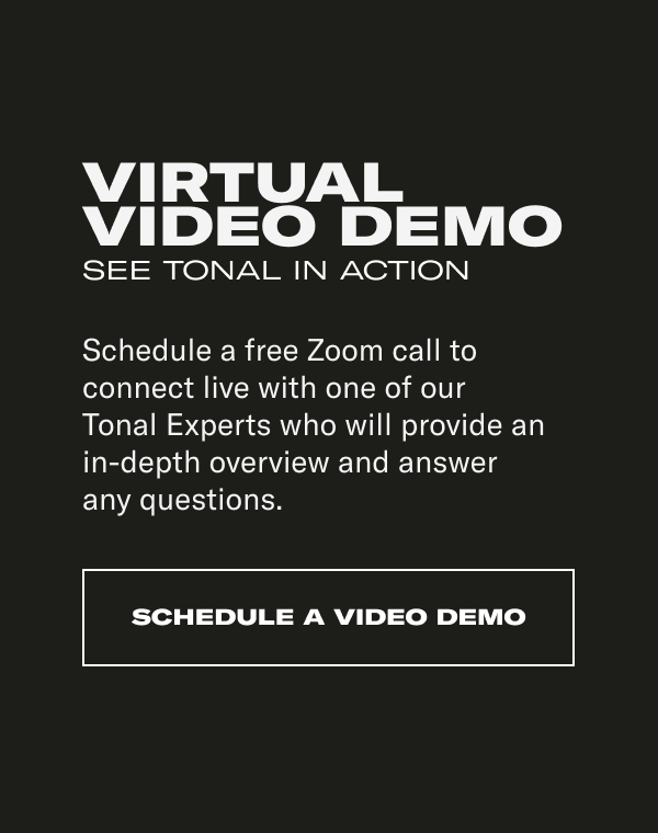 VIRTUAL VIDEO DEMO. SEE TONAL IN ACTION. Schedule a free Zoom call to connect live with one of our  Tonal Experts who will provide an  in-depth overview and answer  any questions.
